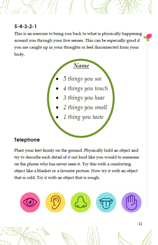 5-4-3-2-1  ‘This is an exercise to bring you back to what is physically happening around you through your five senses. This can be especially good if * ‘you are caught up in your thoughts ot feel disconnected from your  body.  5 things you see 4 things you touch ® 3 things you hear  2 things you smell 1 thing you taste  Telephone  ‘Plant yous feet firmly on the ground. Physically hold an object and try to describe each detail of it out loud like you would to someone. ‘on the phone who has never seen it. Try this with a comforting ‘object like a blanket or a favorite picture. Now try it with an object that s cold. Try it with an object that is rough.  1  